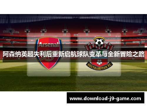 阿森纳英超失利后重新启航球队变革与全新冒险之路