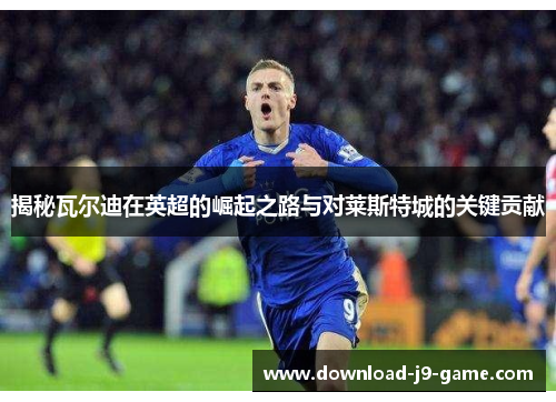 揭秘瓦尔迪在英超的崛起之路与对莱斯特城的关键贡献