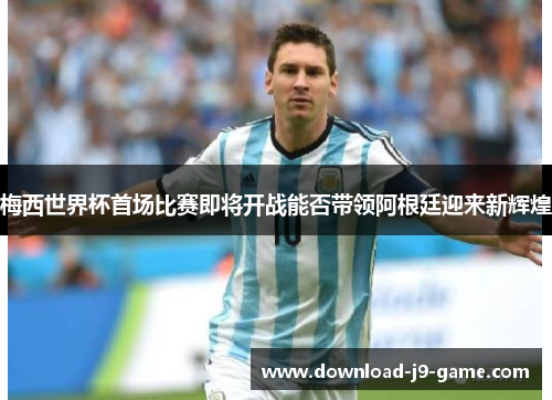 梅西世界杯首场比赛即将开战能否带领阿根廷迎来新辉煌